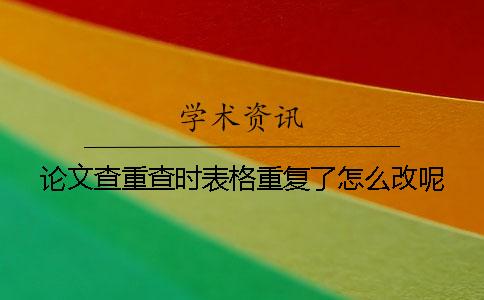 论文查重查时表格重复了怎么改呢？