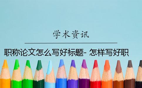 职称论文怎么写好标题- 怎样写好职称论文