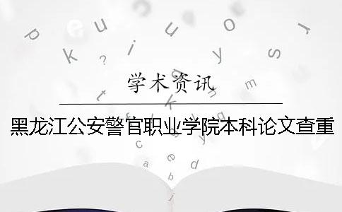 黑龙江公安警官职业学院本科论文查重要求及重复率 黑龙江公安警官职业学院可以升本科吗