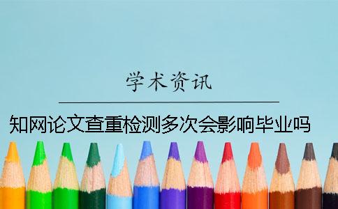 知网论文查重检测多次会影响毕业吗？ 论文查重知网免费检测