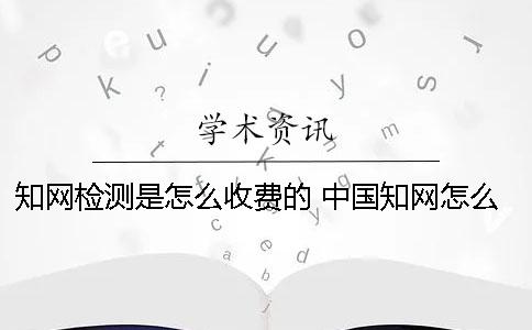 知网检测是怎么收费的？ 中国知网怎么收费