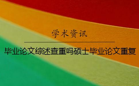 毕业论文综述查重吗硕士毕业论文重复率 硕士毕业论文查重包括综述吗
