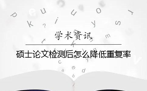 硕士论文检测后怎么降低重复率？