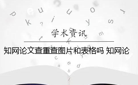 知网论文查重查图片和表格吗？ 知网论文查重查哪些
