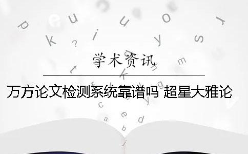 万方论文检测系统靠谱吗？ 超星大雅论文检测系统靠谱吗