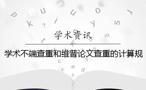 学术不端查重和维普论文查重的计算规则有哪些不同？