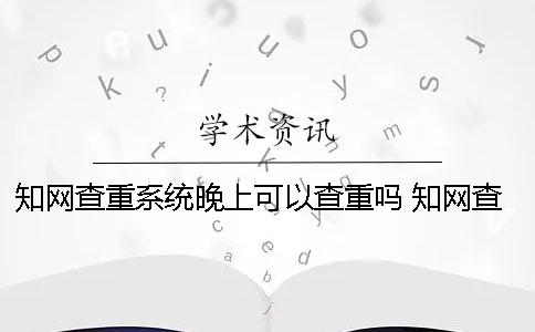 知网查重系统晚上可以查重吗？ 知网查重系统晚上会关闭吗