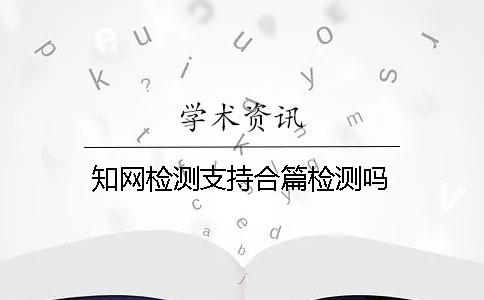 知网检测支持合篇检测吗？
