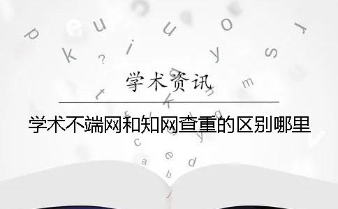 学术不端网和知网查重的区别哪里？