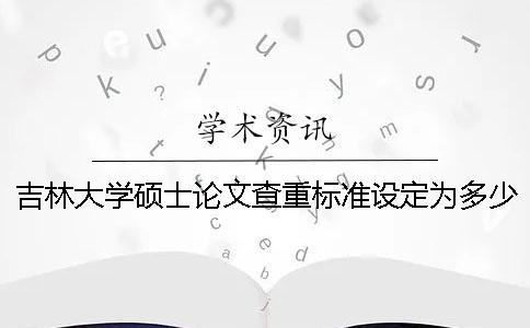 吉林大学硕士论文查重标准设定为多少？ 吉林大学硕士论文查重率