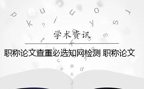 职称论文查重必选知网检测 职称论文怎么查重复率知网免费