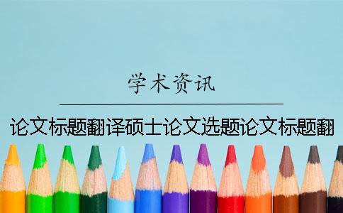 论文标题翻译硕士论文选题论文标题翻译硕士论文文本