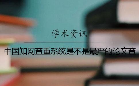 中国知网查重系统是不是最严的论文查重系统